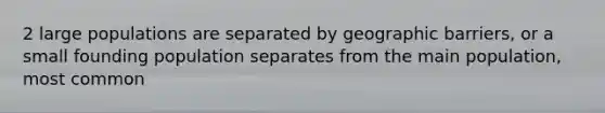 2 large populations are separated by geographic barriers, or a small founding population separates from the main population, most common