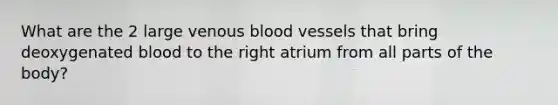 What are the 2 large venous blood vessels that bring deoxygenated blood to the right atrium from all parts of the body?