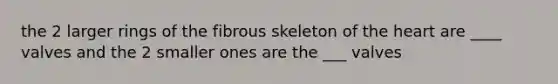 the 2 larger rings of the fibrous skeleton of the heart are ____ valves and the 2 smaller ones are the ___ valves