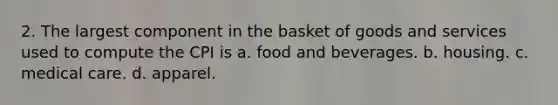 2. The largest component in the basket of goods and services used to compute the CPI is a. food and beverages. b. housing. c. medical care. d. apparel.