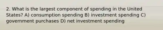 2. What is the largest component of spending in the United States? A) consumption spending B) investment spending C) government purchases D) net investment spending