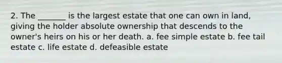 2. The _______ is the largest estate that one can own in land, giving the holder absolute ownership that descends to the owner's heirs on his or her death. a. fee simple estate b. fee tail estate c. life estate d. defeasible estate