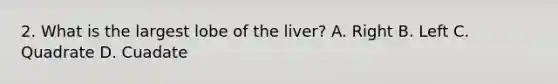 2. What is the largest lobe of the liver? A. Right B. Left C. Quadrate D. Cuadate