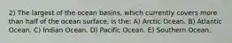 2) The largest of the ocean basins, which currently covers more than half of the ocean surface, is the: A) Arctic Ocean. B) Atlantic Ocean. C) Indian Ocean. D) Pacific Ocean. E) Southern Ocean.