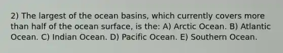 2) The largest of the ocean basins, which currently covers more than half of the ocean surface, is the: A) Arctic Ocean. B) Atlantic Ocean. C) Indian Ocean. D) Pacific Ocean. E) Southern Ocean.