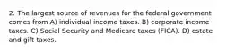 2. The largest source of revenues for the federal government comes from A) individual income taxes. B) corporate income taxes. C) Social Security and Medicare taxes (FICA). D) estate and gift taxes.