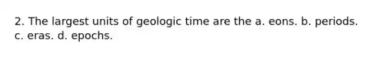 2. The largest units of geologic time are the a. eons. b. periods. c. eras. d. epochs.