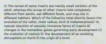 2) The larvae of some insects are merely small versions of the adult, whereas the larvae of other insects look completely different from adults, eat different foods, and may live in different habitats. Which of the following most directly favors the evolution of the latter, more radical, kind of metamorphosis? A) natural selection of sexually immature forms of insects B) changes in the homeobox genes governing early development C) the evolution of meiosis D) the development of an oxidizing atmosphere on Earth E) the origin of a brain