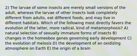 2) The larvae of some insects are merely small versions of the adult, whereas the larvae of other insects look completely different from adults, eat different foods, and may live in different habitats. Which of the following most directly favors the evolution of the latter, more radical, kind of metamorphosis? A) natural selection of sexually immature forms of insects B) changes in the homeobox genes governing early development C) the evolution of meiosis D) the development of an oxidizing atmosphere on Earth E) the origin of a brain