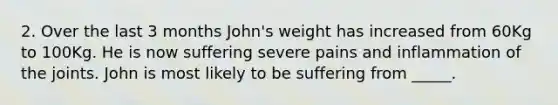 2. Over the last 3 months John's weight has increased from 60Kg to 100Kg. He is now suffering severe pains and inflammation of the joints. John is most likely to be suffering from _____.