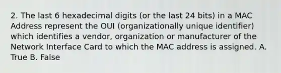 2. The last 6 hexadecimal digits (or the last 24 bits) in a MAC Address represent the OUI (organizationally unique identifier) which identifies a vendor, organization or manufacturer of the Network Interface Card to which the MAC address is assigned. A. True B. False