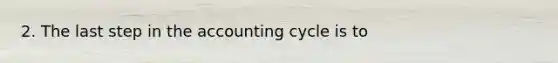 2. The last step in the accounting cycle is to