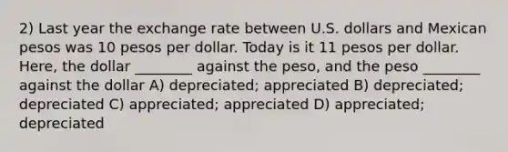 2) Last year the exchange rate between U.S. dollars and Mexican pesos was 10 pesos per dollar. Today is it 11 pesos per dollar. Here, the dollar ________ against the peso, and the peso ________ against the dollar A) depreciated; appreciated B) depreciated; depreciated C) appreciated; appreciated D) appreciated; depreciated