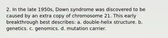 2. In the late 1950s, Down syndrome was discovered to be caused by an extra copy of chromosome 21. This early breakthrough best describes: a. double-helix structure. b. genetics. c. genomics. d. mutation carrier.