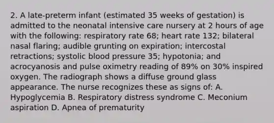 2. A late-preterm infant (estimated 35 weeks of gestation) is admitted to the neonatal intensive care nursery at 2 hours of age with the following: respiratory rate 68; heart rate 132; bilateral nasal flaring; audible grunting on expiration; intercostal retractions; systolic blood pressure 35; hypotonia; and acrocyanosis and pulse oximetry reading of 89% on 30% inspired oxygen. The radiograph shows a diffuse ground glass appearance. The nurse recognizes these as signs of: A. Hypoglycemia B. Respiratory distress syndrome C. Meconium aspiration D. Apnea of prematurity