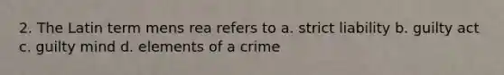 2. The Latin term mens rea refers to a. strict liability b. guilty act c. guilty mind d. elements of a crime