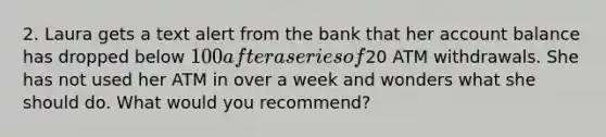 2. Laura gets a text alert from the bank that her account balance has dropped below 100 after a series of20 ATM withdrawals. She has not used her ATM in over a week and wonders what she should do. What would you recommend?