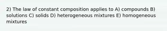 2) The law of constant composition applies to A) compounds B) solutions C) solids D) heterogeneous mixtures E) homogeneous mixtures