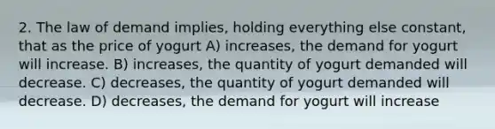 2. The law of demand implies, holding everything else constant, that as the price of yogurt A) increases, the demand for yogurt will increase. B) increases, the quantity of yogurt demanded will decrease. C) decreases, the quantity of yogurt demanded will decrease. D) decreases, the demand for yogurt will increase