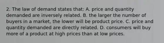 2. The law of demand states that: A. price and quantity demanded are inversely related. B. the larger the number of buyers in a market, the lower will be product price. C. price and quantity demanded are directly related. D. consumers will buy more of a product at high prices than at low prices.