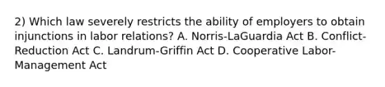 2) Which law severely restricts the ability of employers to obtain injunctions in labor relations? A. Norris-LaGuardia Act B. Conflict-Reduction Act C. Landrum-Griffin Act D. Cooperative Labor-Management Act