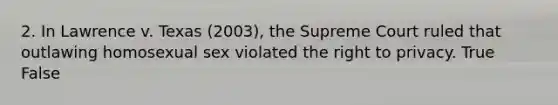 2. In Lawrence v. Texas (2003), the Supreme Court ruled that outlawing homosexual sex violated the right to privacy. True False