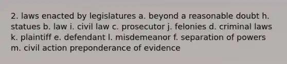 2. laws enacted by legislatures a. beyond a reasonable doubt h. statues b. law i. civil law c. prosecutor j. felonies d. criminal laws k. plaintiff e. defendant l. misdemeanor f. separation of powers m. civil action preponderance of evidence