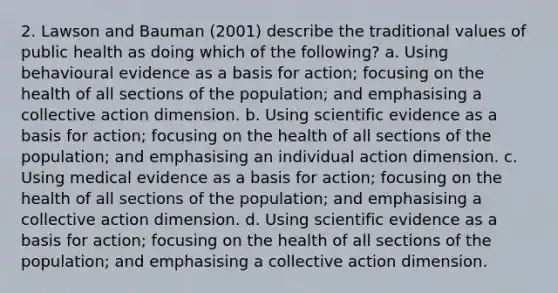 2. Lawson and Bauman (2001) describe the traditional values of public health as doing which of the following? a. Using behavioural evidence as a basis for action; focusing on the health of all sections of the population; and emphasising a collective action dimension. b. Using scientific evidence as a basis for action; focusing on the health of all sections of the population; and emphasising an individual action dimension. c. Using medical evidence as a basis for action; focusing on the health of all sections of the population; and emphasising a collective action dimension. d. Using scientific evidence as a basis for action; focusing on the health of all sections of the population; and emphasising a collective action dimension.