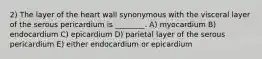 2) The layer of the heart wall synonymous with the visceral layer of the serous pericardium is ________. A) myocardium B) endocardium C) epicardium D) parietal layer of the serous pericardium E) either endocardium or epicardium