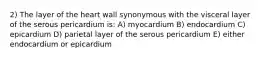 2) The layer of the heart wall synonymous with the visceral layer of the serous pericardium is: A) myocardium B) endocardium C) epicardium D) parietal layer of the serous pericardium E) either endocardium or epicardium