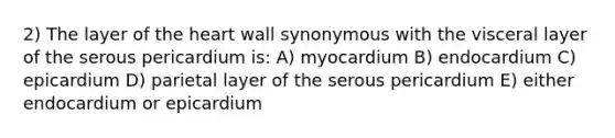 2) The layer of the heart wall synonymous with the visceral layer of the serous pericardium is: A) myocardium B) endocardium C) epicardium D) parietal layer of the serous pericardium E) either endocardium or epicardium