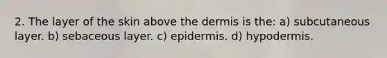 2. The layer of the skin above the dermis is the: a) subcutaneous layer. b) sebaceous layer. c) epidermis. d) hypodermis.