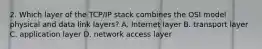 2. Which layer of the TCP/IP stack combines the OSI model physical and data link layers? A. Internet layer B. transport layer C. application layer D. network access layer