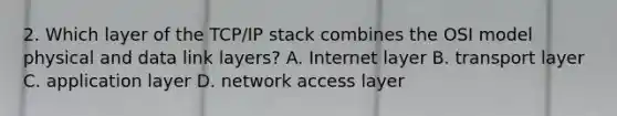 2. Which layer of the TCP/IP stack combines the OSI model physical and data link layers? A. Internet layer B. transport layer C. application layer D. network access layer