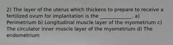 2) The layer of the uterus which thickens to prepare to receive a fertilized ovum for implantation is the _____________. a) Perimetrium b) Longitudinal muscle layer of the myometrium c) The circulator inner muscle layer of the myometrium d) The endometrium