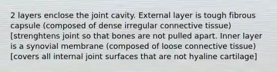 2 layers enclose the joint cavity. External layer is tough fibrous capsule (composed of dense irregular <a href='https://www.questionai.com/knowledge/kYDr0DHyc8-connective-tissue' class='anchor-knowledge'>connective tissue</a>) [strenghtens joint so that bones are not pulled apart. Inner layer is a synovial membrane (composed of loose connective tissue) [covers all internal joint surfaces that are not hyaline cartilage]