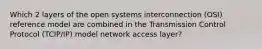 Which 2 layers of the open systems interconnection (OSI) reference model are combined in the Transmission Control Protocol (TCIP/IP) model network access layer?