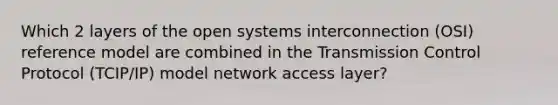 Which 2 layers of the open systems interconnection (OSI) reference model are combined in the Transmission Control Protocol (TCIP/IP) model network access layer?