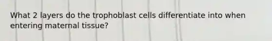 What 2 layers do the trophoblast cells differentiate into when entering maternal tissue?