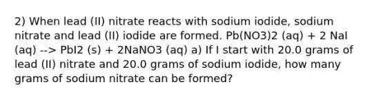 2) When lead (II) nitrate reacts with sodium iodide, sodium nitrate and lead (II) iodide are formed. Pb(NO3)2 (aq) + 2 NaI (aq) --> PbI2 (s) + 2NaNO3 (aq) a) If I start with 20.0 grams of lead (II) nitrate and 20.0 grams of sodium iodide, how many grams of sodium nitrate can be formed?