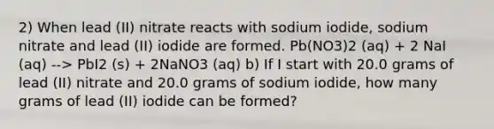 2) When lead (II) nitrate reacts with sodium iodide, sodium nitrate and lead (II) iodide are formed. Pb(NO3)2 (aq) + 2 NaI (aq) --> PbI2 (s) + 2NaNO3 (aq) b) If I start with 20.0 grams of lead (II) nitrate and 20.0 grams of sodium iodide, how many grams of lead (II) iodide can be formed?