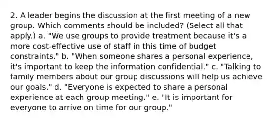 2. A leader begins the discussion at the first meeting of a new group. Which comments should be included? (Select all that apply.) a. "We use groups to provide treatment because it's a more cost-effective use of staff in this time of budget constraints." b. "When someone shares a personal experience, it's important to keep the information confidential." c. "Talking to family members about our group discussions will help us achieve our goals." d. "Everyone is expected to share a personal experience at each group meeting." e. "It is important for everyone to arrive on time for our group."