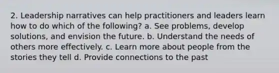 2. Leadership narratives can help practitioners and leaders learn how to do which of the following? a. See problems, develop solutions, and envision the future. b. Understand the needs of others more effectively. c. Learn more about people from the stories they tell d. Provide connections to the past