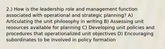 2.) How is the leadership role and management function associated with operational and strategic planning? A) Articulating the unit philosophy in writing B) Assessing unit resources available for planning C) Developing unit policies and procedures that operationalized unit objectives D) Encouraging subordinates to be involved in policy formation