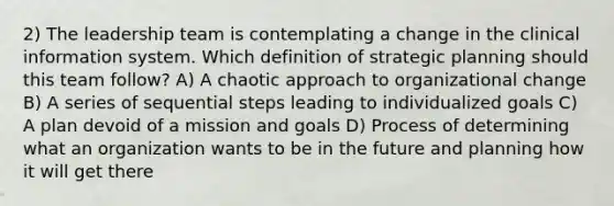 2) The leadership team is contemplating a change in the clinical information system. Which definition of strategic planning should this team follow? A) A chaotic approach to organizational change B) A series of sequential steps leading to individualized goals C) A plan devoid of a mission and goals D) Process of determining what an organization wants to be in the future and planning how it will get there