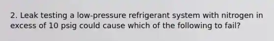 2. Leak testing a low-pressure refrigerant system with nitrogen in excess of 10 psig could cause which of the following to fail?