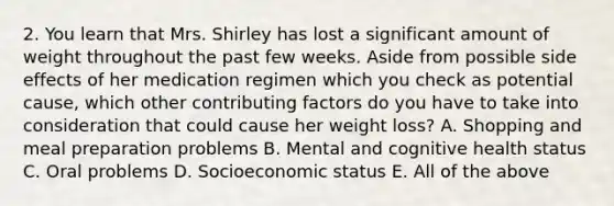 2. You learn that Mrs. Shirley has lost a significant amount of weight throughout the past few weeks. Aside from possible side effects of her medication regimen which you check as potential cause, which other contributing factors do you have to take into consideration that could cause her weight loss? A. Shopping and meal preparation problems B. Mental and cognitive health status C. Oral problems D. Socioeconomic status E. All of the above