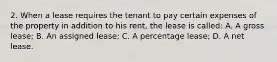 2. When a lease requires the tenant to pay certain expenses of the property in addition to his rent, the lease is called: A. A gross lease; B. An assigned lease; C. A percentage lease; D. A net lease.