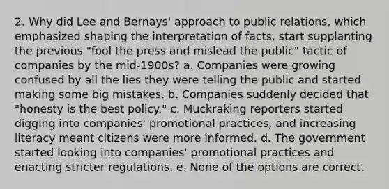 2. Why did Lee and Bernays' approach to public relations, which emphasized shaping the interpretation of facts, start supplanting the previous "fool the press and mislead the public" tactic of companies by the mid-1900s? a. Companies were growing confused by all the lies they were telling the public and started making some big mistakes. b. Companies suddenly decided that "honesty is the best policy." c. Muckraking reporters started digging into companies' promotional practices, and increasing literacy meant citizens were more informed. d. The government started looking into companies' promotional practices and enacting stricter regulations. e. None of the options are correct.