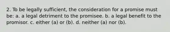 2. To be legally sufficient, the consideration for a promise must be: a. a legal detriment to the promisee. b. a legal benefit to the promisor. c. either (a) or (b). d. neither (a) nor (b).